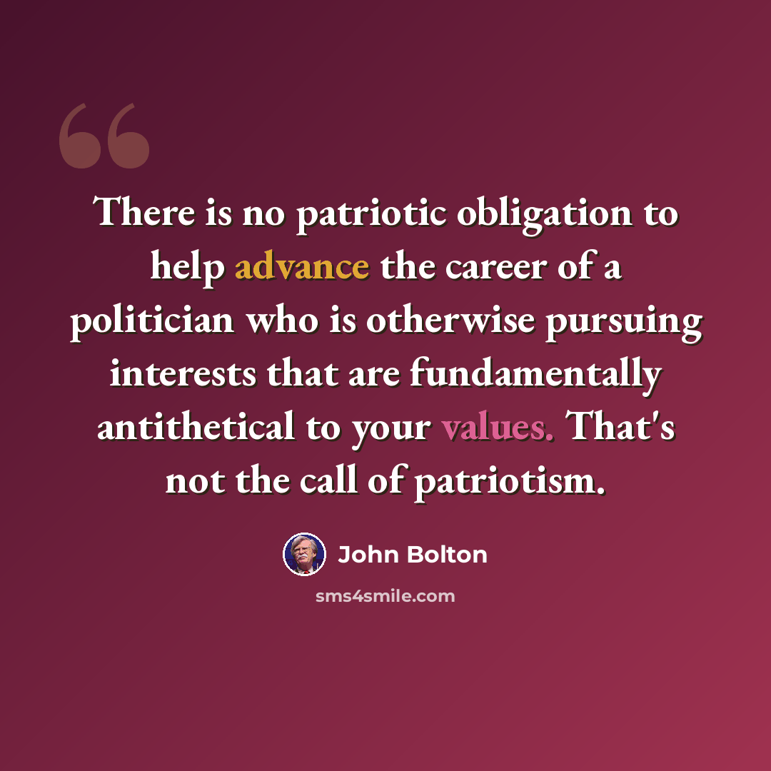 “There is no patriotic obligation to help advance the career of a politician who is otherwise pursuing interests that are fundamentally antithetical to your values. That's not the call of patriotism.” quote by John Bolton