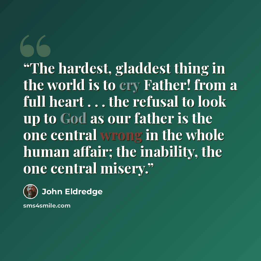 “The hardest, gladdest thing in the world is to cry Father! from a full heart . . . the refusal to look up to God as our father is the one central wrong in the whole human affair; the inability, the one central misery.” quote by John Eldredge