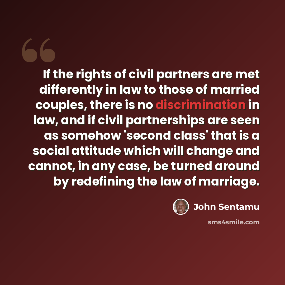“If the rights of civil partners are met differently in law to those of married couples, there is no discrimination in law, and if civil partnerships are seen as somehow 'second class' that is a social attitude which will change and cannot, in any case, be turned around by redefining the law of…” quote by John Sentamu