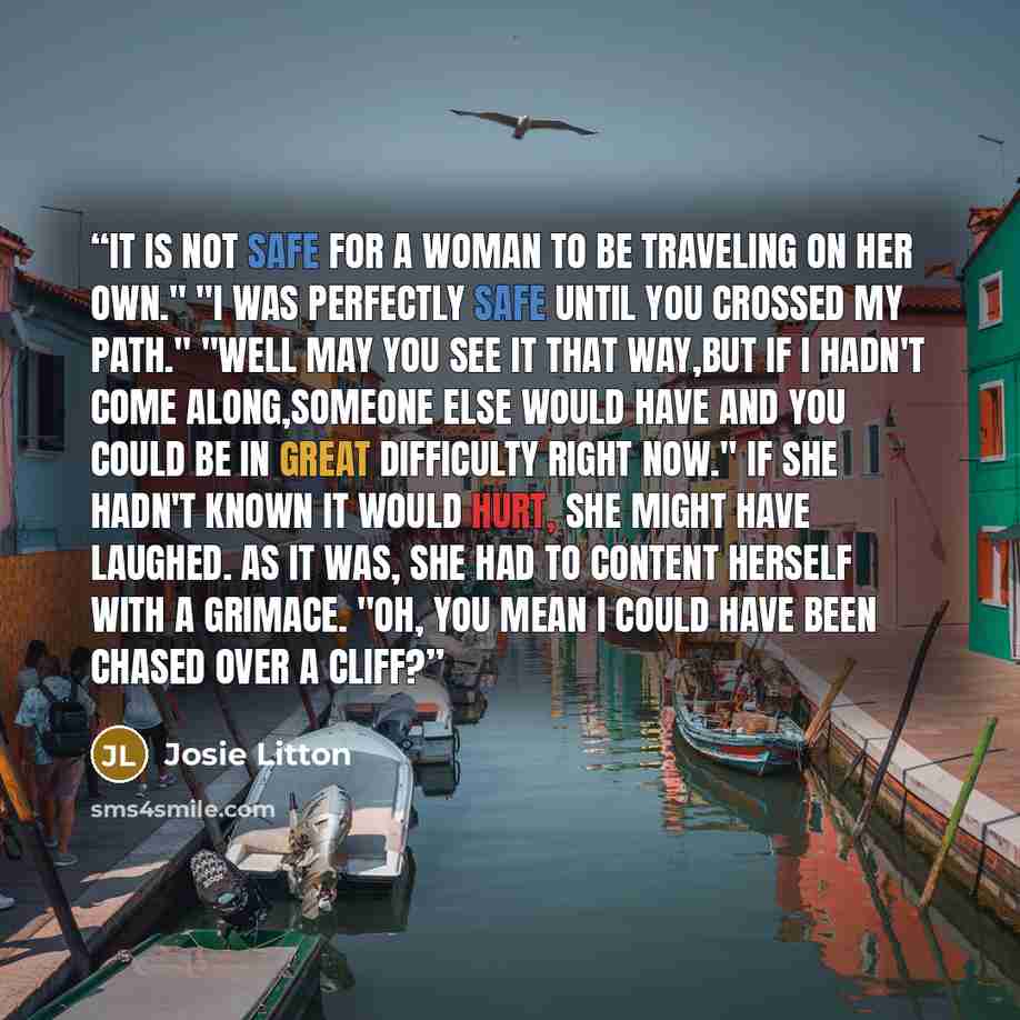 “It is not safe for a woman to be traveling on her own." "I was perfectly safe until you crossed my path." "Well may you see it that way,but if I hadn't come along,someone else would have and you could be in great difficulty right now." If she hadn't known it would hurt, she might have laughed. As…” quote by Josie Litton