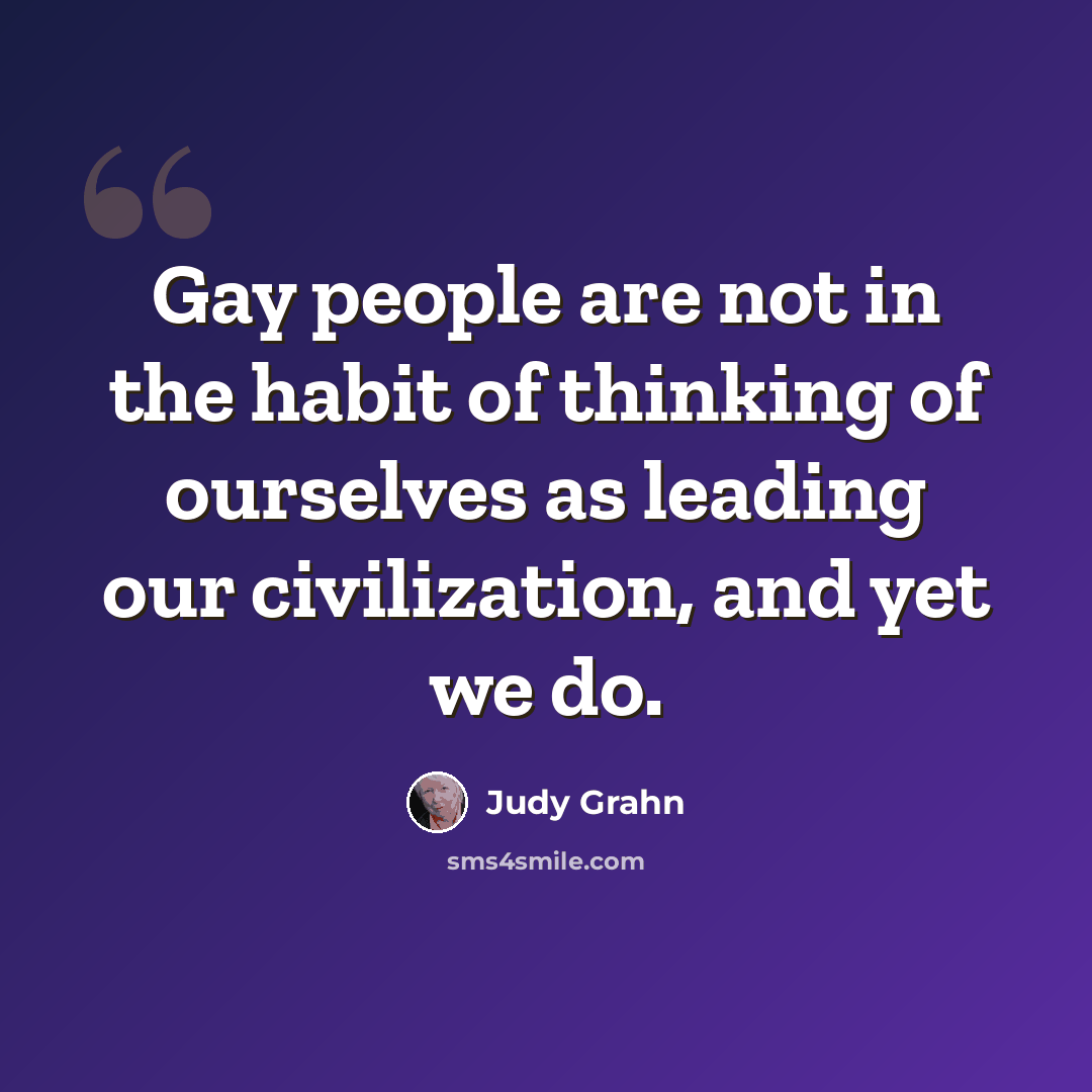 “Gay people are not in the habit of thinking of ourselves as leading our civilization, and yet we do.” quote by Judy Grahn