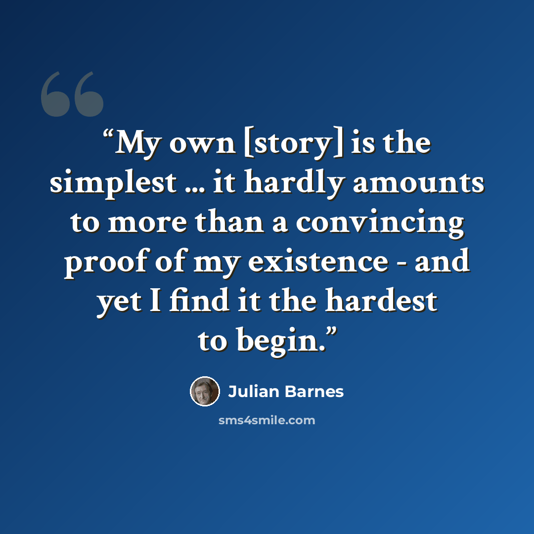 “My own [story] is the simplest ... it hardly amounts to more than a convincing proof of my existence - and yet I find it the hardest to begin.” quote by Julian Barnes