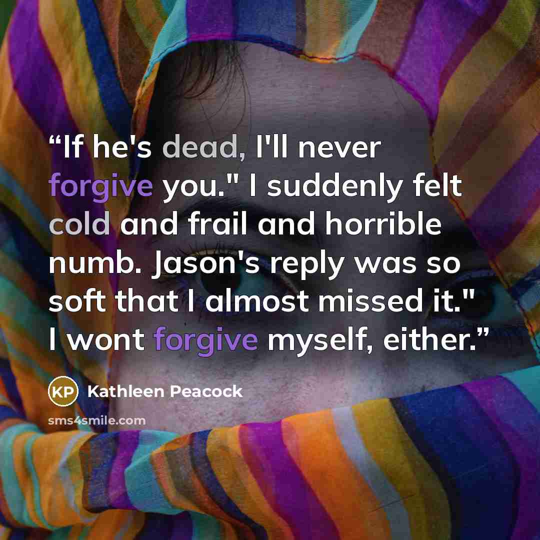 “If he's dead, I'll never forgive you." I suddenly felt cold and frail and horrible numb. Jason's reply was so soft that I almost missed it." I wont forgive myself, either.” quote by Kathleen Peacock
