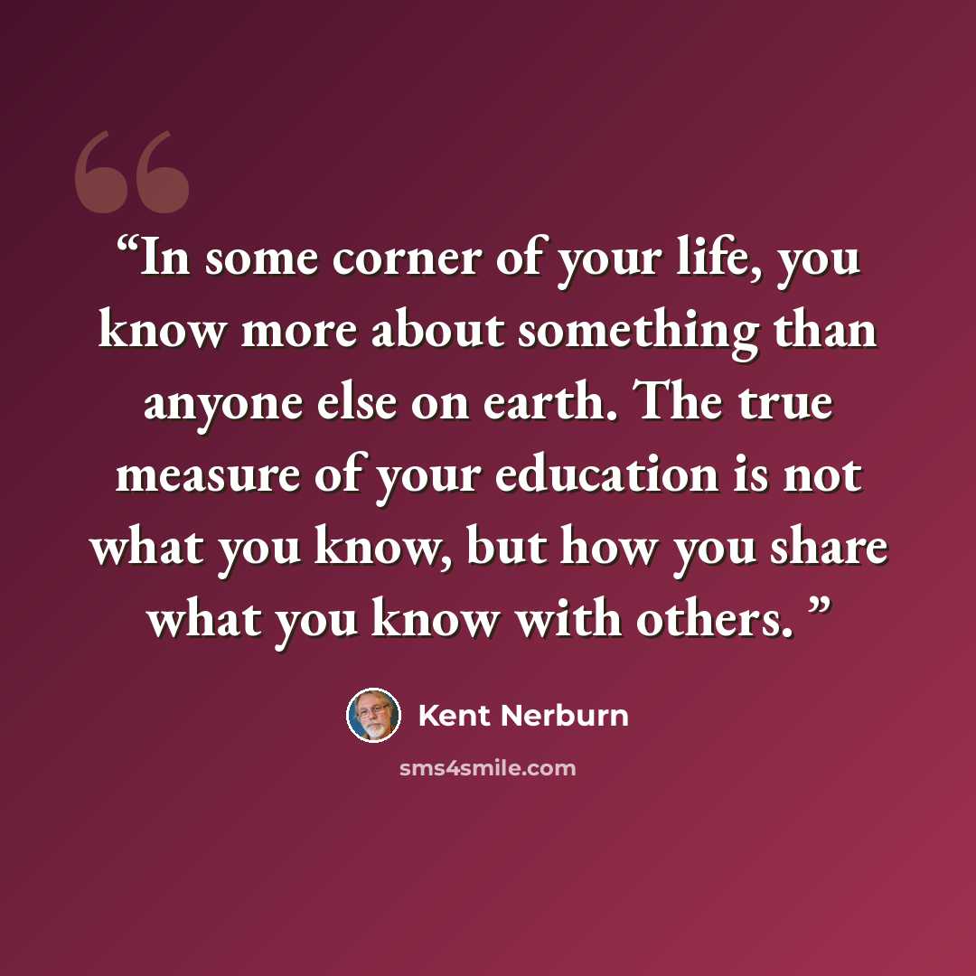 “In some corner of your life, you know more about something than anyone else on earth. The true measure of your education is not what you know, but how you share what you know with others.” quote by Kent Nerburn