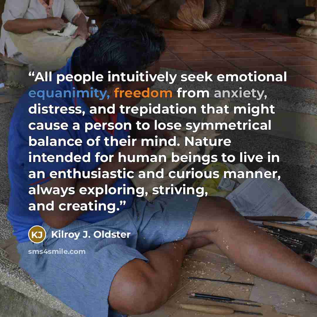 “All people intuitively seek emotional equanimity, freedom from anxiety, distress, and trepidation that might cause a person to lose symmetrical balance of their mind. Nature intended for human beings to live in an enthusiastic and curious manner, always exploring, striving, and creating.” quote by Kilroy J. Oldster