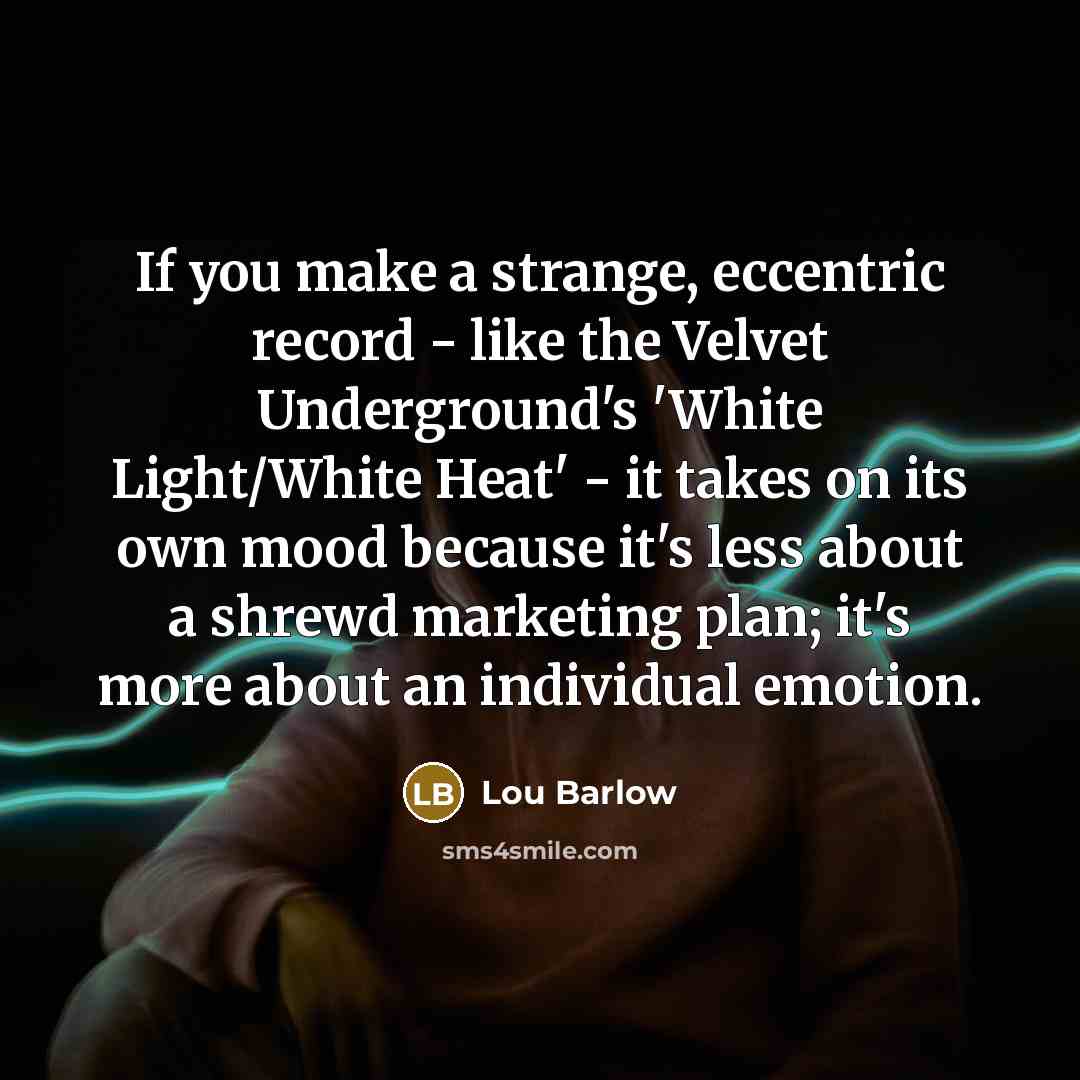 “If you make a strange, eccentric record - like the Velvet Underground's 'White Light/White Heat' - it takes on its own mood because it's less about a shrewd marketing plan; it's more about an individual emotion.” quote by Lou Barlow