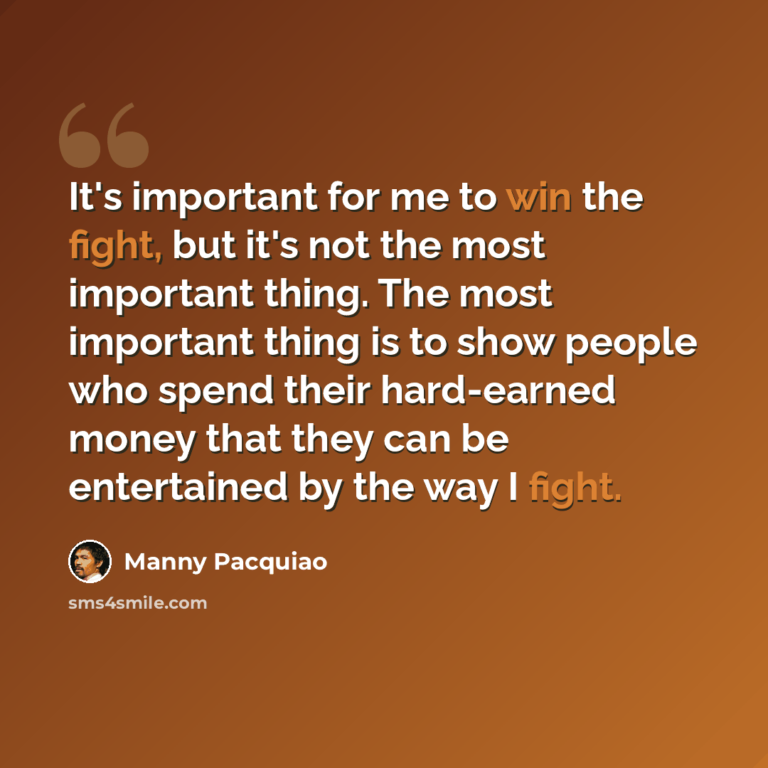 “It's important for me to win the fight, but it's not the most important thing. The most important thing is to show people who spend their hard-earned money that they can be entertained by the way I fight.” quote by Manny Pacquiao