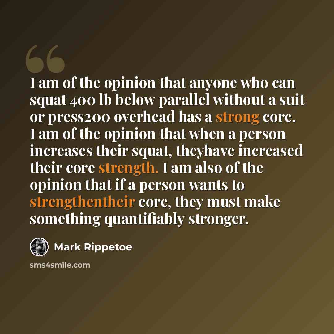 “I am of the opinion that anyone who can squat 400 lb below parallel without a suit or press200 overhead has a strong core. I am of the opinion that when a person increases their squat, theyhave increased their core strength. I am also of the opinion that if a person wants to strengthentheir core…” quote by Mark Rippetoe