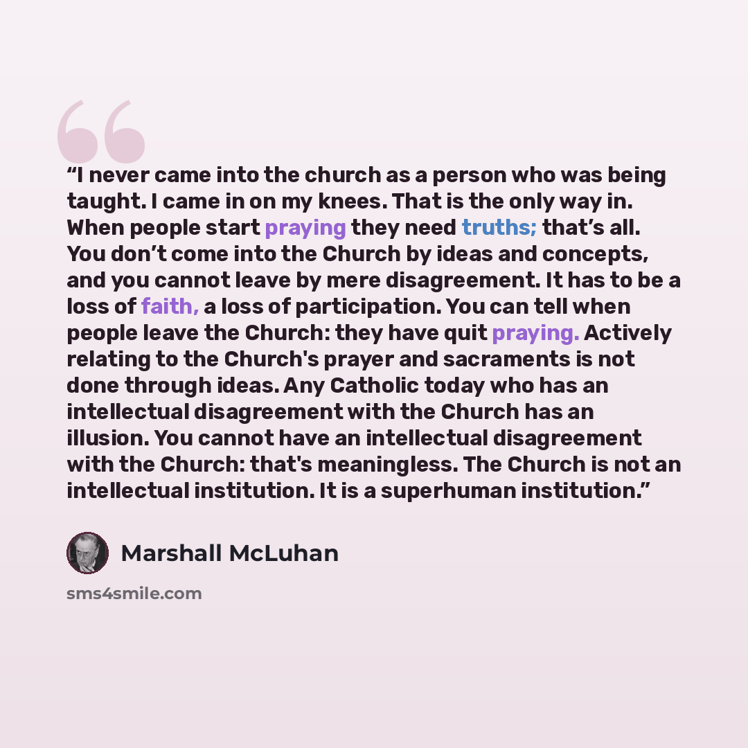 “I never came into the church as a person who was being taught. I came in on my knees. That is the only way in. When people start praying they need truths; that’s all. You don’t come into the Church by ideas and concepts, and you cannot leave by mere disagreement. It has to be a loss of faith, a…” quote by Marshall McLuhan