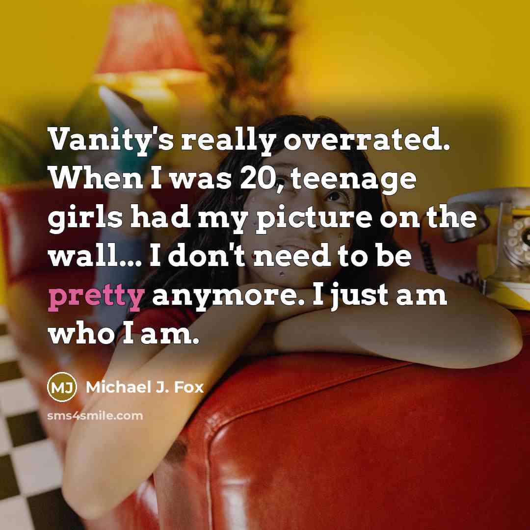 “Vanity's really overrated. When I was 20, teenage girls had my picture on the wall... I don't need to be pretty anymore. I just am who I am.” quote by Michael J. Fox