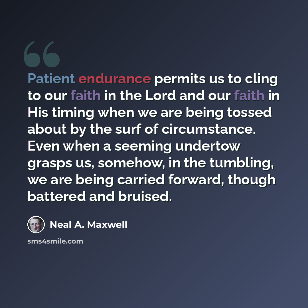 “Patient endurance permits us to cling to our faith in the Lord and our faith in His timing when we are being tossed about by the surf of circumstance. Even when a seeming undertow grasps us, somehow, in the tumbling, we are being carried forward, though battered and bruised.” quote by Neal A. Maxwell