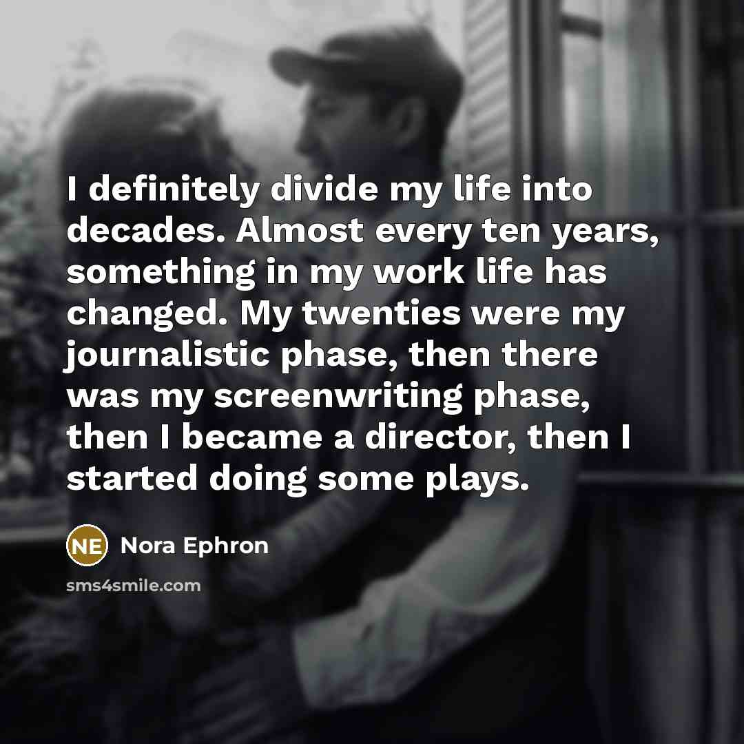 “I definitely divide my life into decades. Almost every ten years, something in my work life has changed. My twenties were my journalistic phase, then there was my screenwriting phase, then I became a director, then I started doing some plays.” quote by Nora Ephron