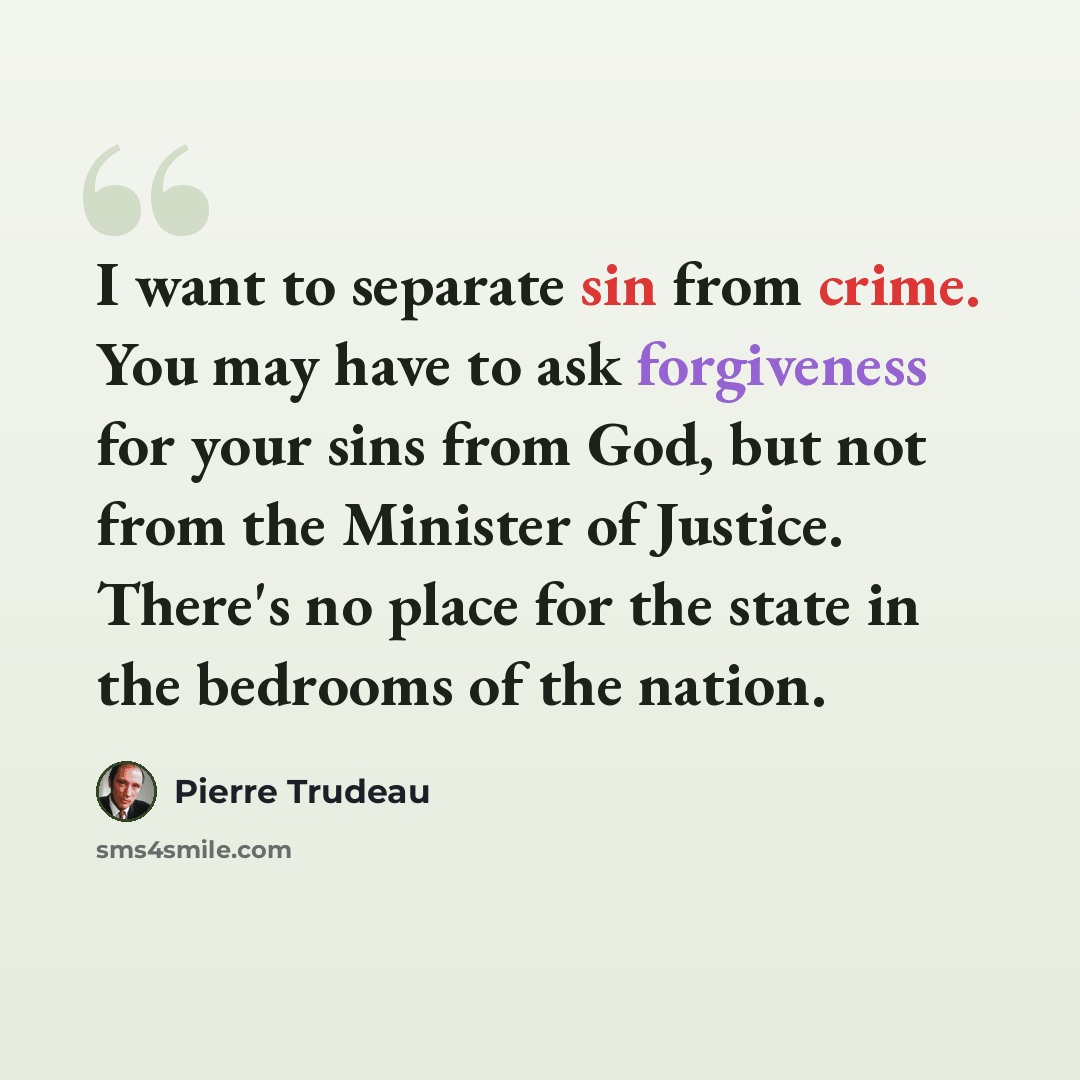 “I want to separate sin from crime. You may have to ask forgiveness for your sins from God, but not from the Minister of Justice. There's no place for the state in the bedrooms of the nation.” quote by Pierre Trudeau