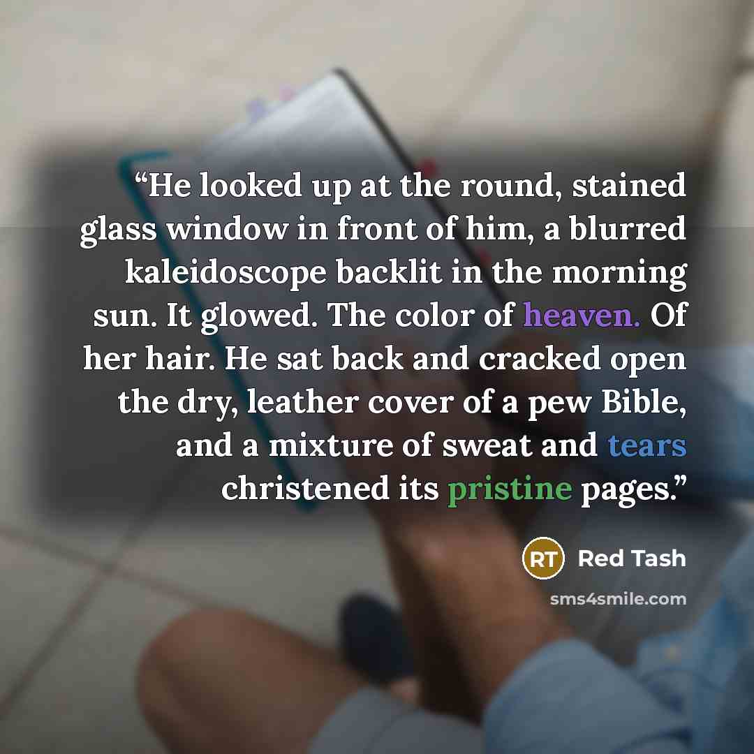 “He looked up at the round, stained glass window in front of him, a blurred kaleidoscope backlit in the morning sun. It glowed. The color of heaven. Of her hair. He sat back and cracked open the dry, leather cover of a pew Bible, and a mixture of sweat and tears christened its pristine pages.” quote by Red Tash