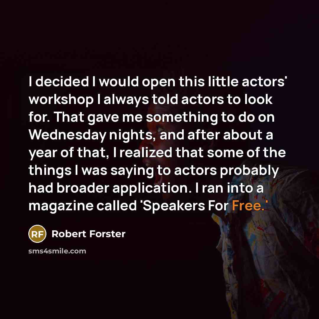 “I decided I would open this little actors' workshop I always told actors to look for. That gave me something to do on Wednesday nights, and after about a year of that, I realized that some of the things I was saying to actors probably had broader application. I ran into a magazine called 'Speakers…” quote by Robert Forster