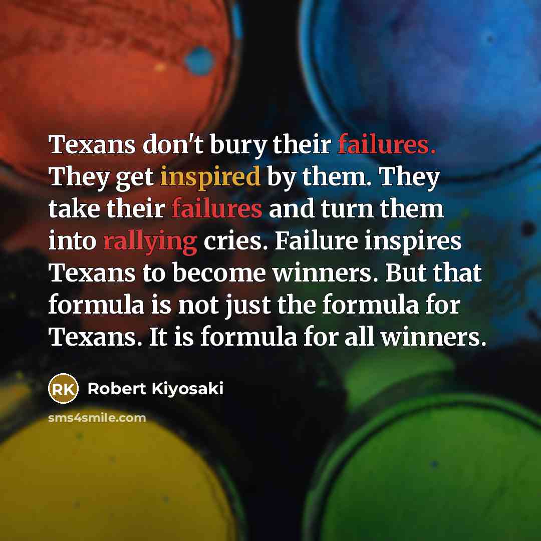 “Texans don't bury their failures. They get inspired by them. They take their failures and turn them into rallying cries. Failure inspires Texans to become winners. But that formula is not just the formula for Texans. It is formula for all winners.” quote by Robert Kiyosaki