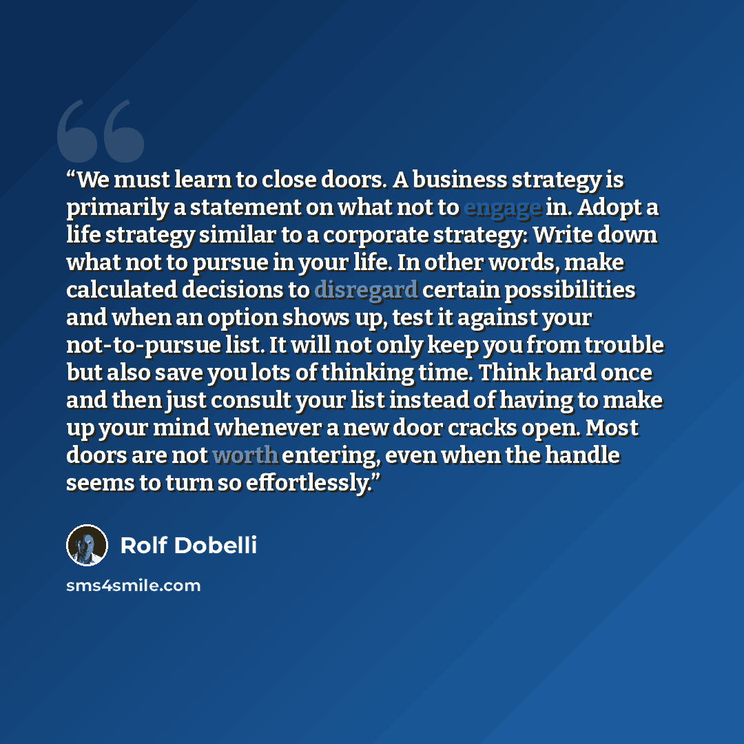 “We must learn to close doors. A business strategy is primarily a statement on what not to engage in. Adopt a life strategy similar to a corporate strategy: Write down what not to pursue in your life. In other words, make calculated decisions to disregard certain possibilities and when an option…” quote by Rolf Dobelli
