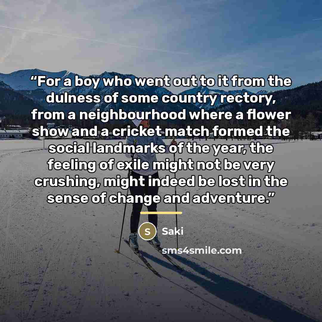 “For a boy who went out to it from the dulness of some country rectory, from a neighbourhood where a flower show and a cricket match formed the social landmarks of the year, the feeling of exile might not be very crushing, might indeed be lost in the sense of change and adventure.” quote by Saki