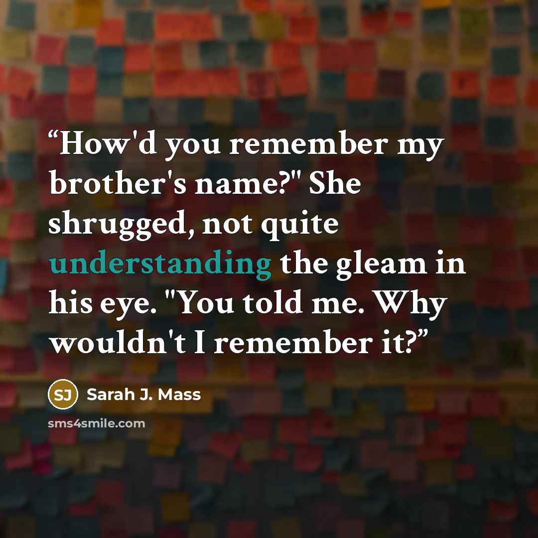 “How'd you remember my brother's name?" She shrugged, not quite understanding the gleam in his eye. "You told me. Why wouldn't I remember it?” quote by Sarah J. Mass