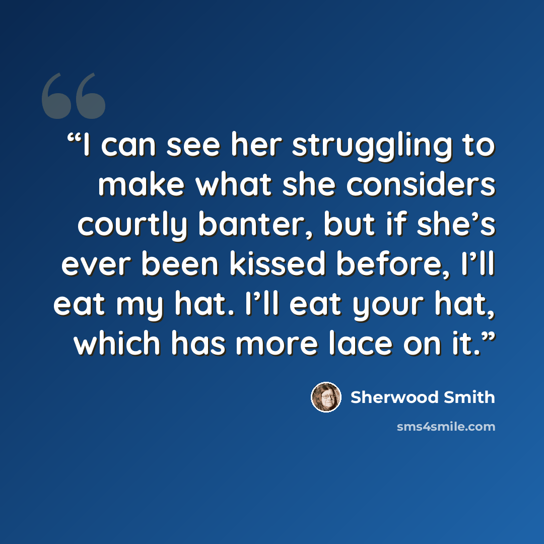“I can see her struggling to make what she considers courtly banter, but if she’s ever been kissed before, I’ll eat my hat. I’ll eat your hat, which has more lace on it.” quote by Sherwood Smith