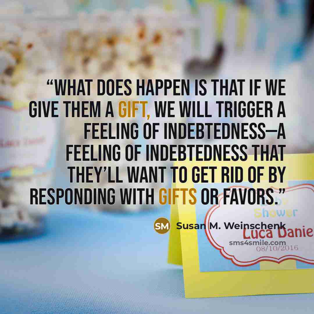 “What does happen is that if we give them a gift, we will trigger a feeling of indebtedness—a feeling of indebtedness that they’ll want to get rid of by responding with gifts or favors.” quote by Susan M. Weinschenk
