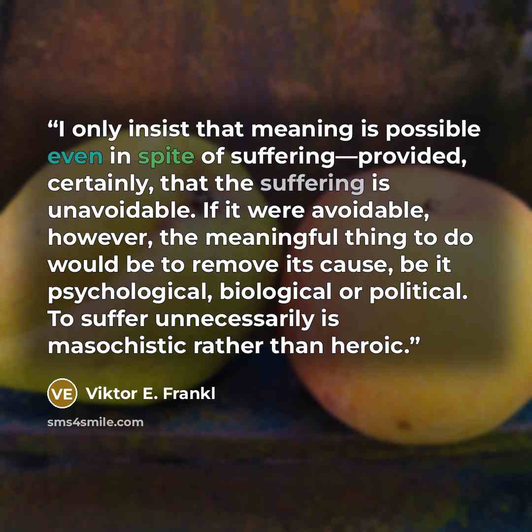 “I only insist that meaning is possible even in spite of suffering—provided, certainly, that the suffering is unavoidable. If it were avoidable, however, the meaningful thing to do would be to remove its cause, be it psychological, biological or political. To suffer unnecessarily is masochistic…” quote by Viktor E. Frankl