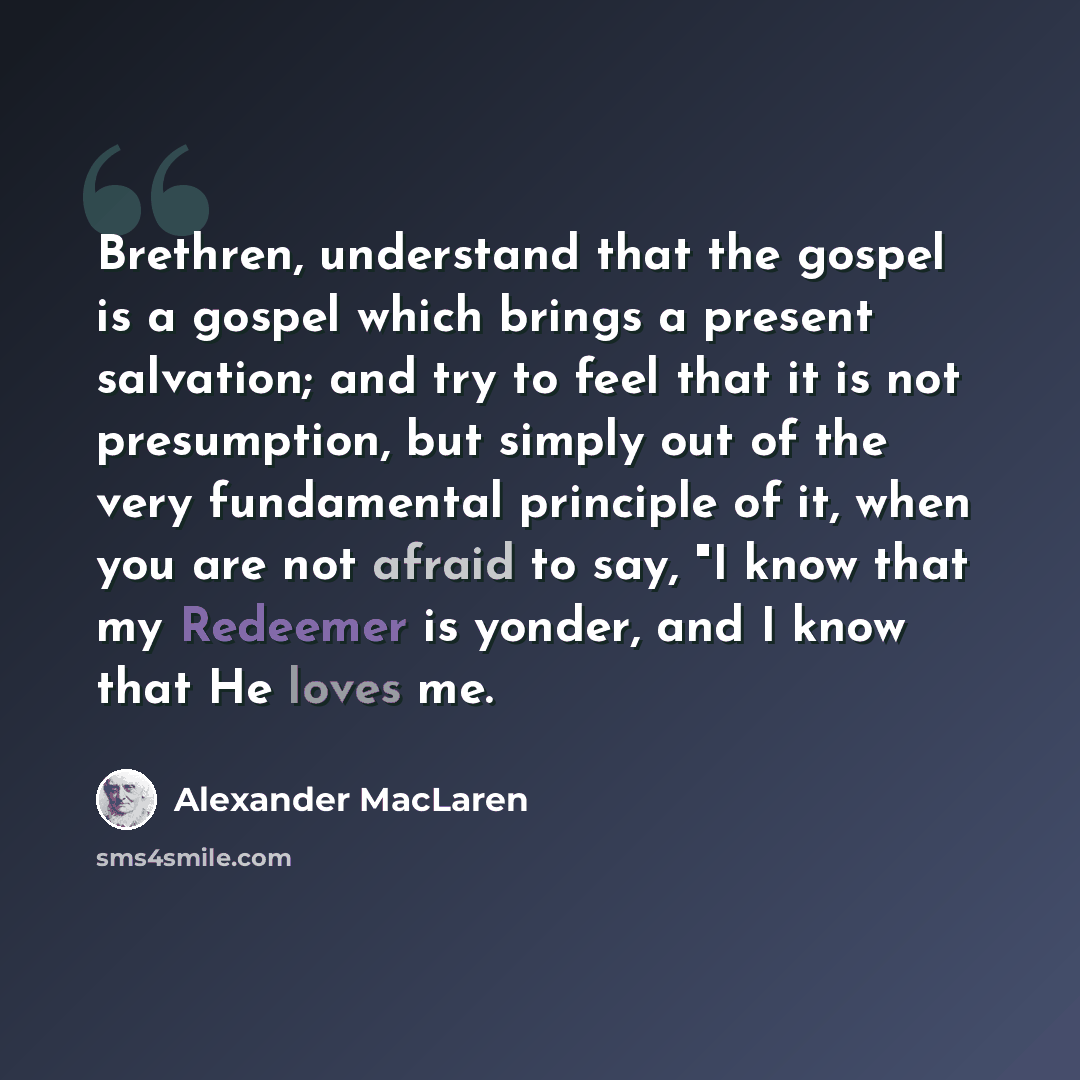 “Brethren, understand that the gospel is a gospel which brings a present salvation; and try to feel that it is not presumption, but simply out of the very fundamental principle of it, when you are not afraid to say, "I know that my Redeemer is yonder, and I know that He loves me.” quote by Alexander MacLaren