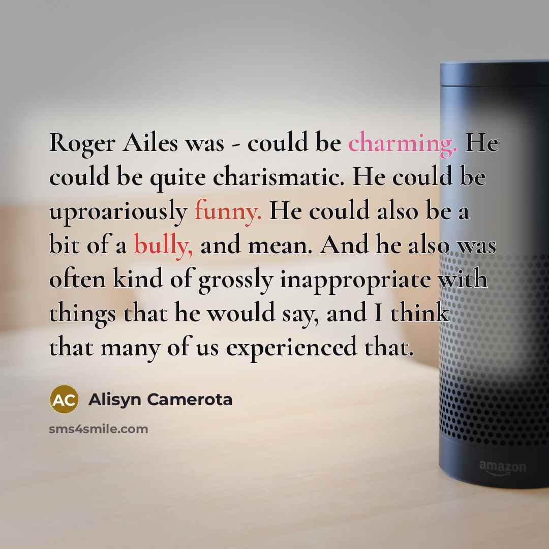“Roger Ailes was - could be charming. He could be quite charismatic. He could be uproariously funny. He could also be a bit of a bully, and mean. And he also was often kind of grossly inappropriate with things that he would say, and I think that many of us experienced that.” quote by Alisyn Camerota
