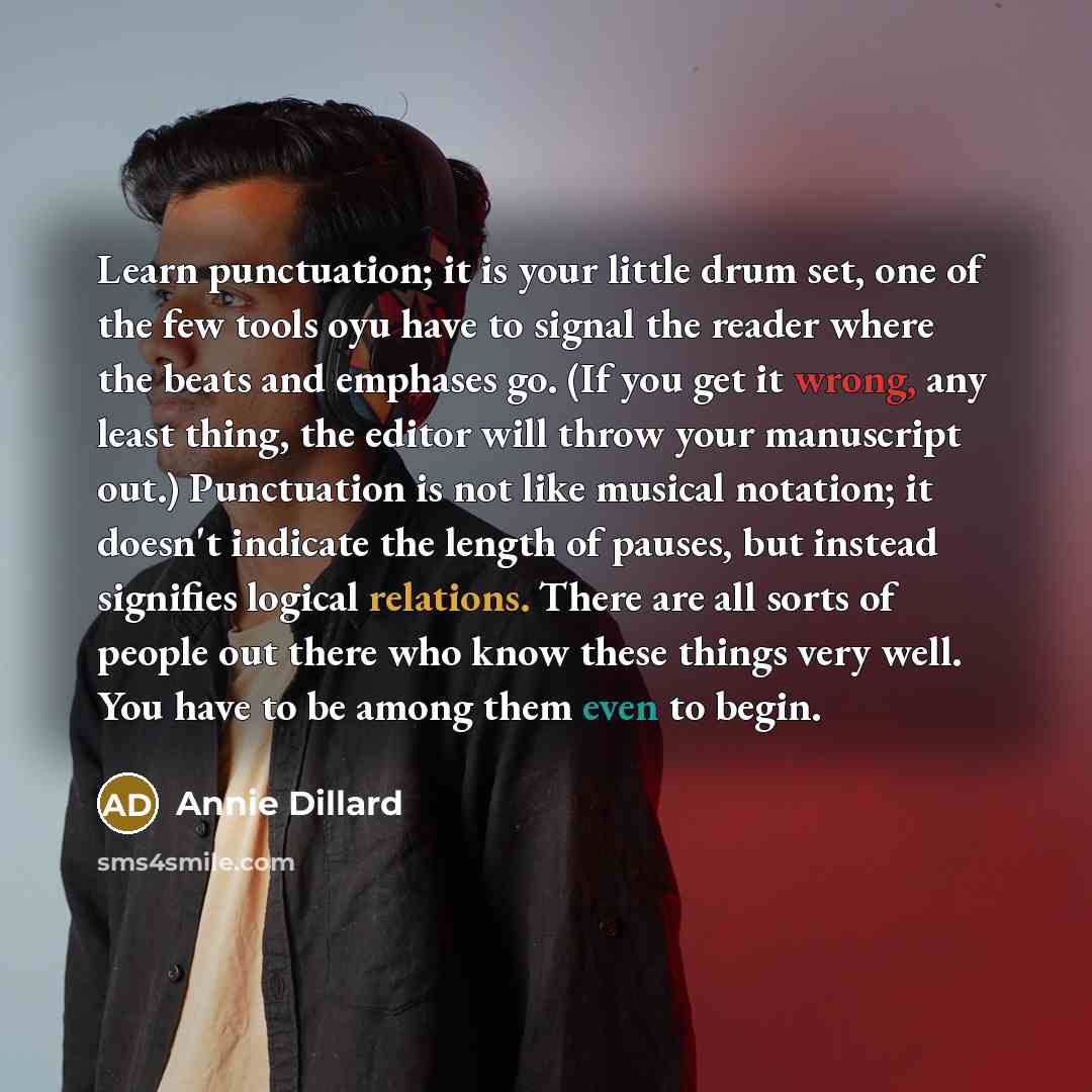 “Learn punctuation; it is your little drum set, one of the few tools oyu have to signal the reader where the beats and emphases go. (If you get it wrong, any least thing, the editor will throw your manuscript out.) Punctuation is not like musical notation; it doesn't indicate the length of pauses…” quote by Annie Dillard