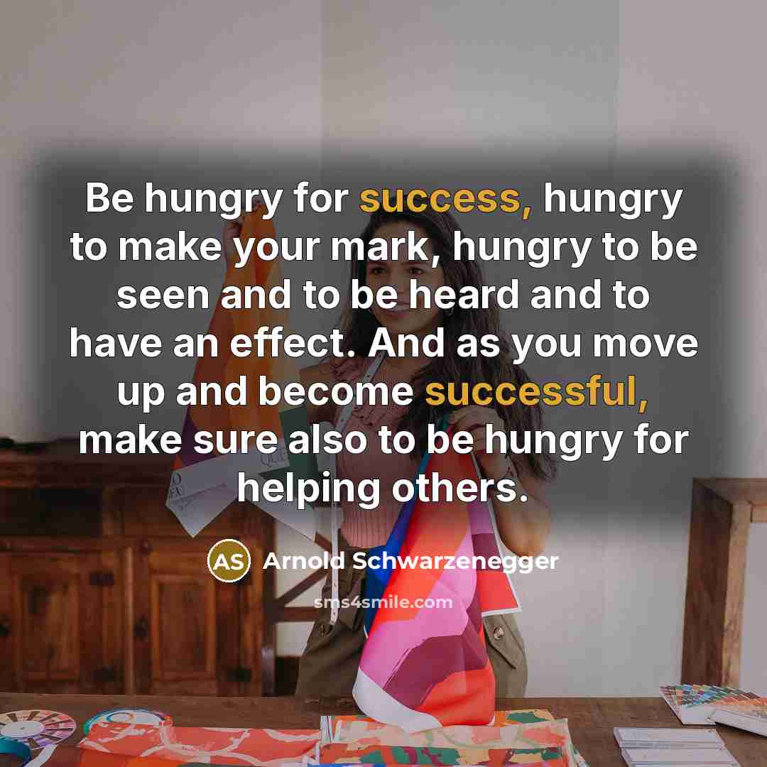 “Be hungry for success, hungry to make your mark, hungry to be seen and to be heard and to have an effect. And as you move up and become successful, make sure also to be hungry for helping others.” quote by Arnold Schwarzenegger