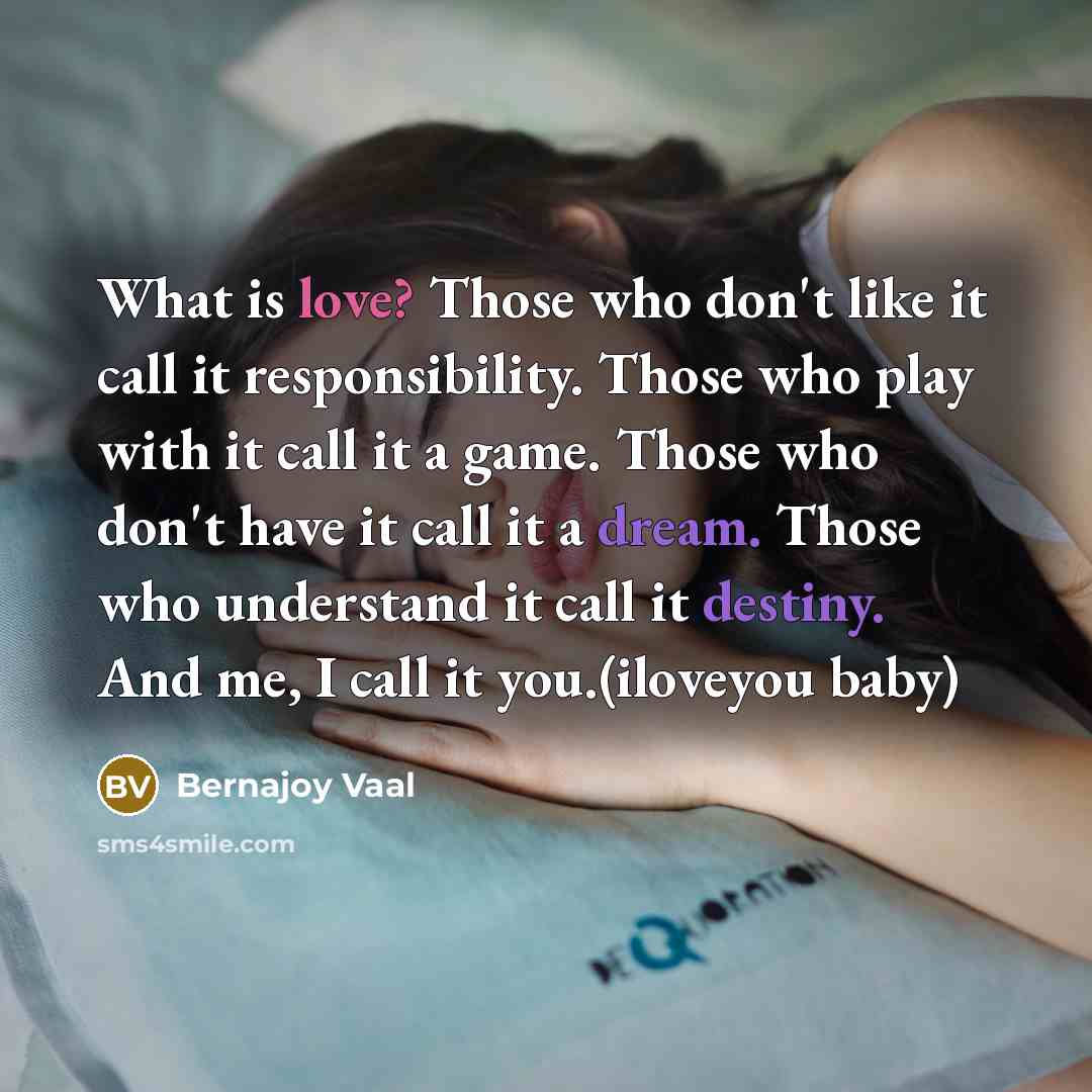 “What is love? Those who don't like it call it responsibility. Those who play with it call it a game. Those who don't have it call it a dream. Those who understand it call it destiny. And me, I call it you.(iloveyou baby)” quote by Bernajoy Vaal