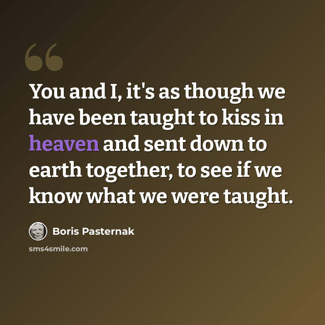 “You and I, it's as though we have been taught to kiss in heaven and sent down to earth together, to see if we know what we were taught.” quote by Boris Pasternak