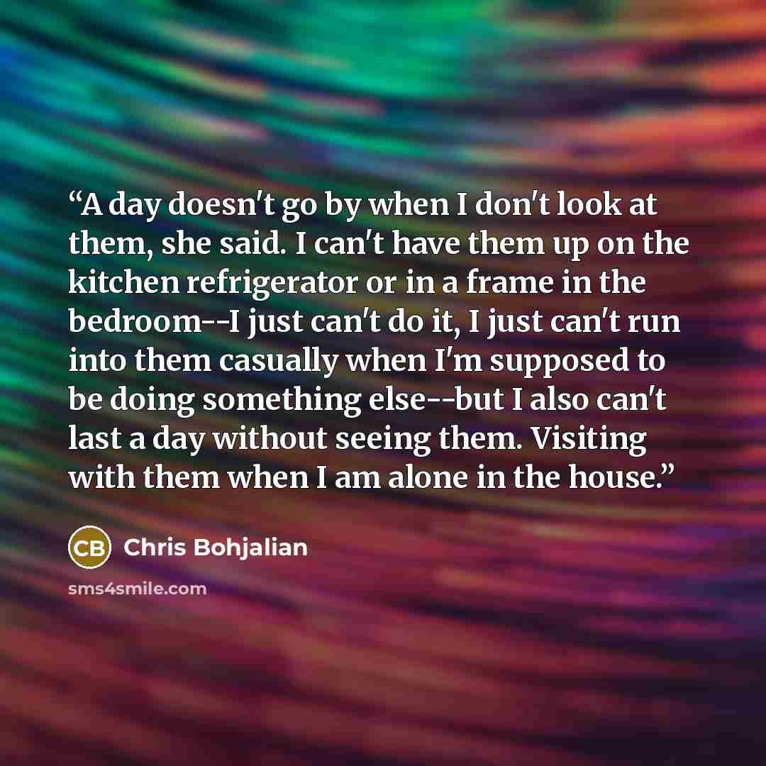 “A day doesn't go by when I don't look at them, she said. I can't have them up on the kitchen refrigerator or in a frame in the bedroom--I just can't do it, I just can't run into them casually when I'm supposed to be doing something else--but I also can't last a day without seeing them. Visiting…” quote by Chris Bohjalian
