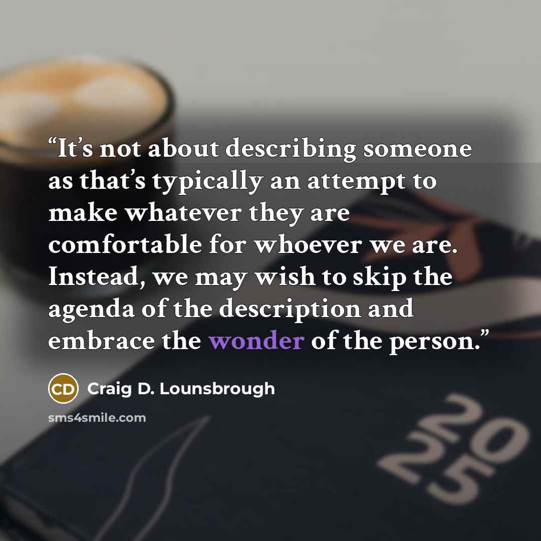 “It’s not about describing someone as that’s typically an attempt to make whatever they are comfortable for whoever we are. Instead, we may wish to skip the agenda of the description and embrace the wonder of the person.” quote by Craig D. Lounsbrough