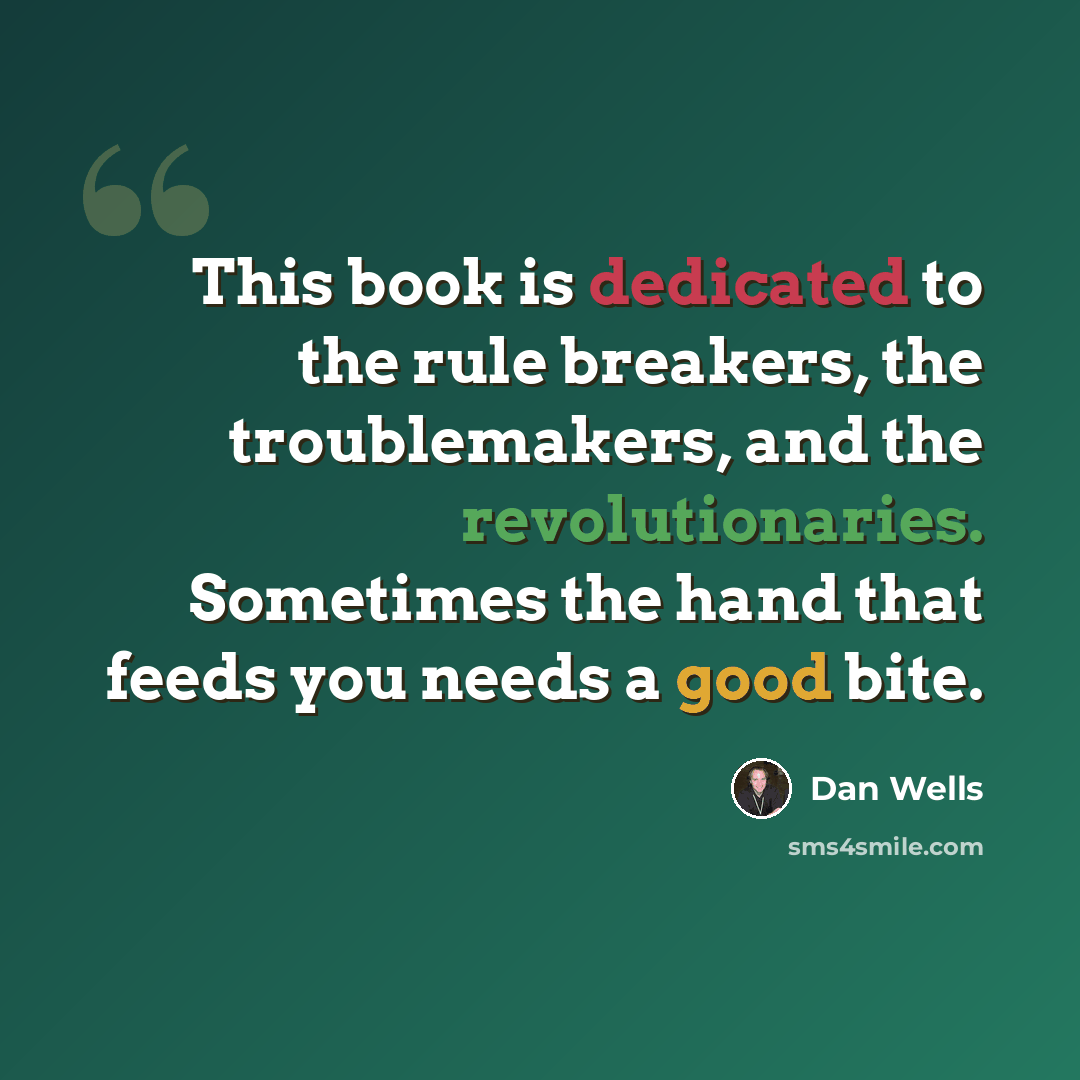 “This book is dedicated to the rule breakers, the troublemakers, and the revolutionaries. Sometimes the hand that feeds you needs a good bite.” quote by Dan Wells