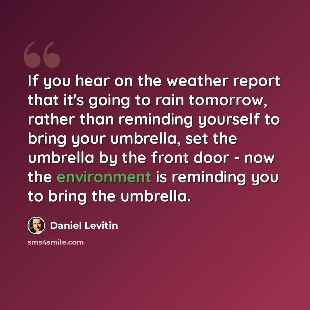 “If you hear on the weather report that it's going to rain tomorrow, rather than reminding yourself to bring your umbrella, set the umbrella by the front door - now the environment is reminding you to bring the umbrella.” quote by Daniel Levitin