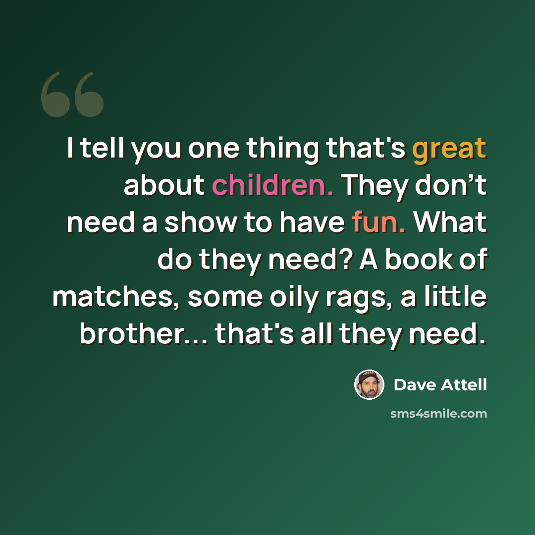 “I tell you one thing that's great about children. They don't need a show to have fun. What do they need? A book of matches, some oily rags, a little brother... that's all they need.” quote by Dave Attell