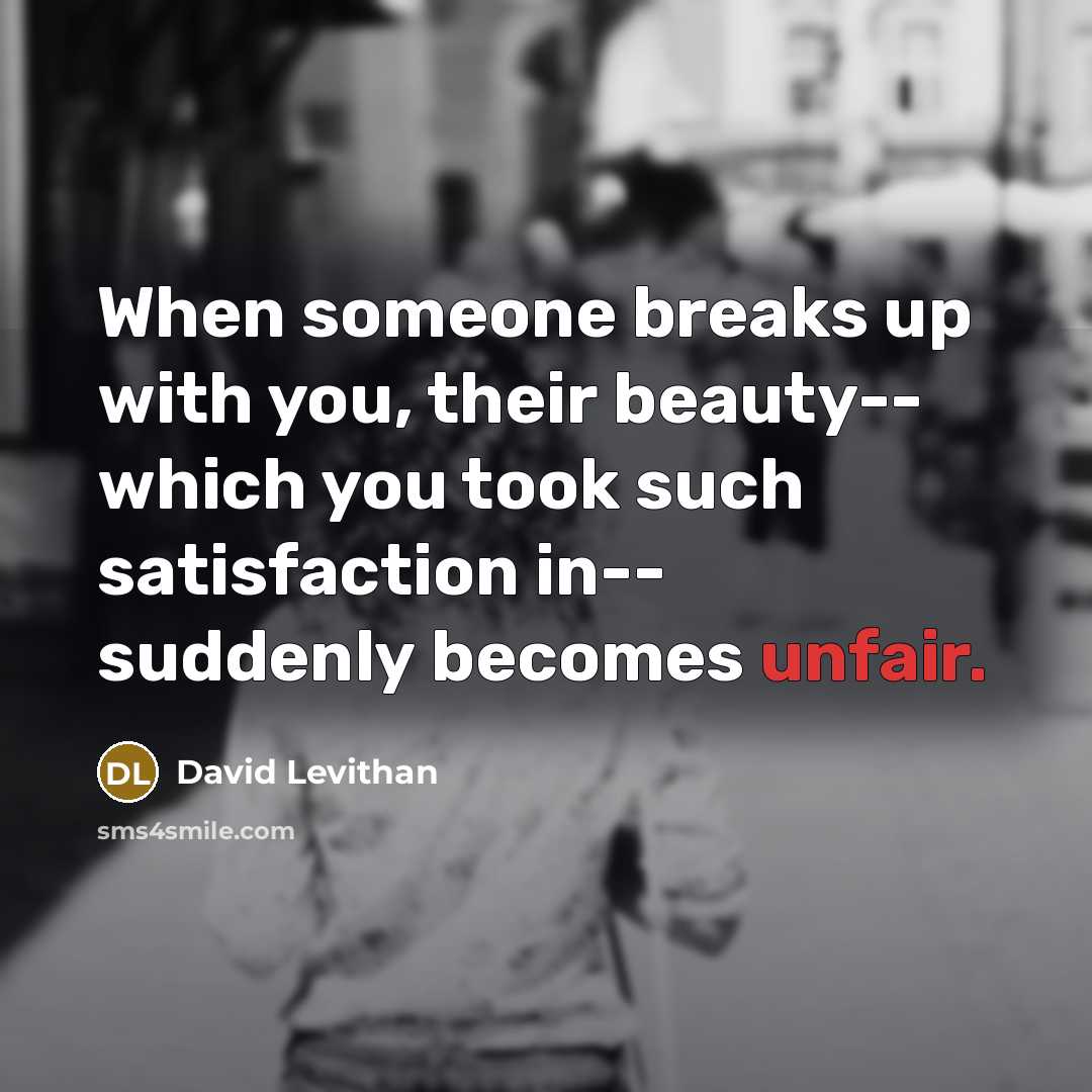 “When someone breaks up with you, their beauty-- which you took such satisfaction in-- suddenly becomes unfair.” quote by David Levithan