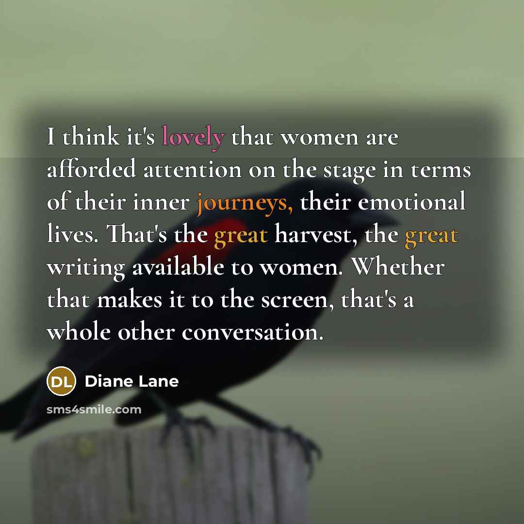 “I think it's lovely that women are afforded attention on the stage in terms of their inner journeys, their emotional lives. That's the great harvest, the great writing available to women. Whether that makes it to the screen, that's a whole other conversation.” quote by Diane Lane