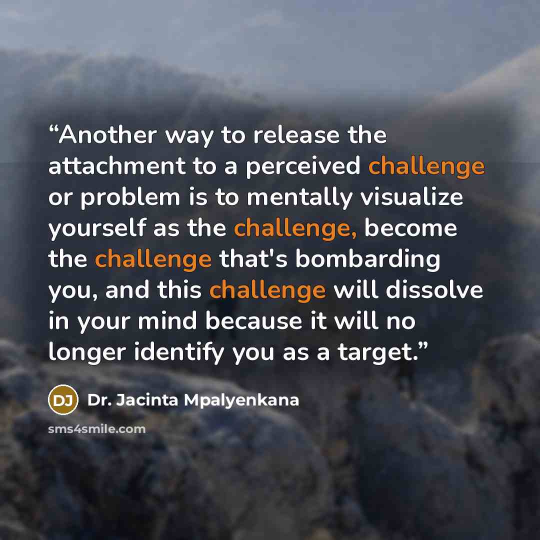 “Another way to release the attachment to a perceived challenge or problem is to mentally visualize yourself as the challenge, become the challenge that's bombarding you, and this challenge will dissolve in your mind because it will no longer identify you as a target.” quote by Dr. Jacinta Mpalyenkana