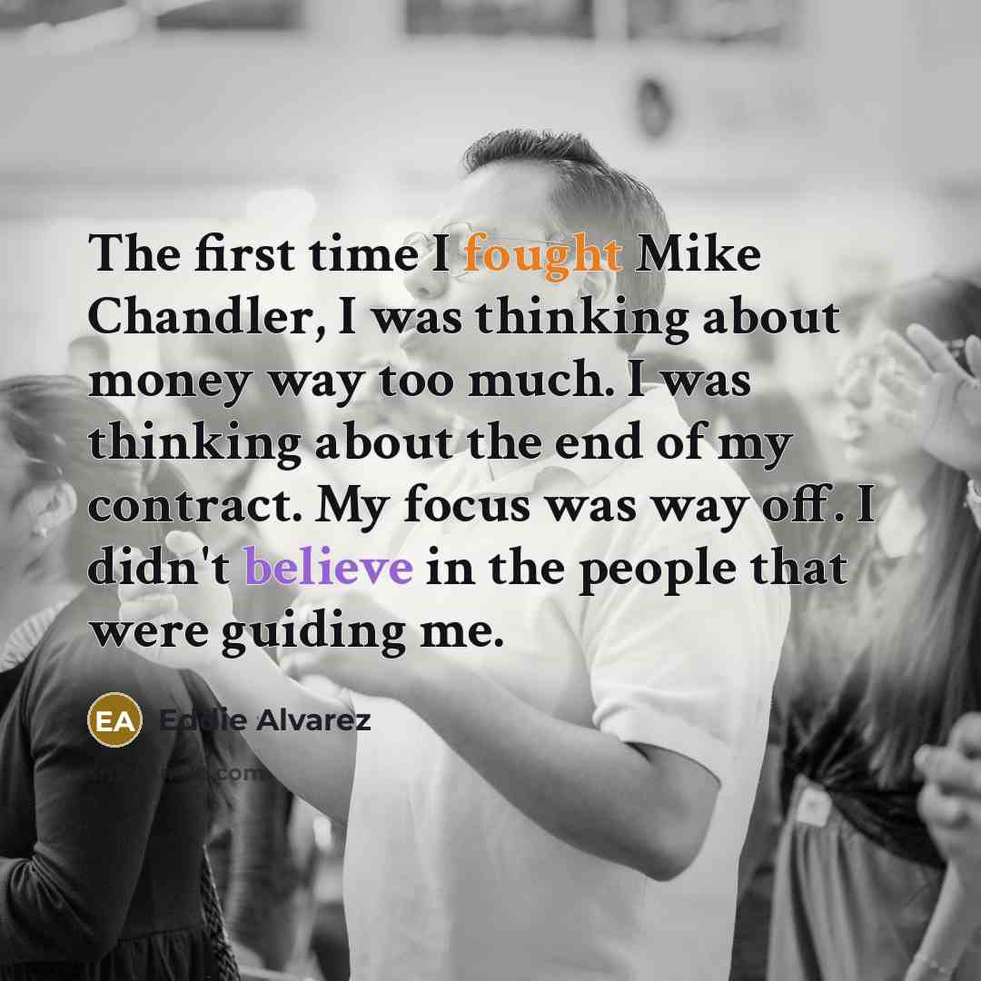 “The first time I fought Mike Chandler, I was thinking about money way too much. I was thinking about the end of my contract. My focus was way off. I didn't believe in the people that were guiding me.” quote by Eddie Alvarez