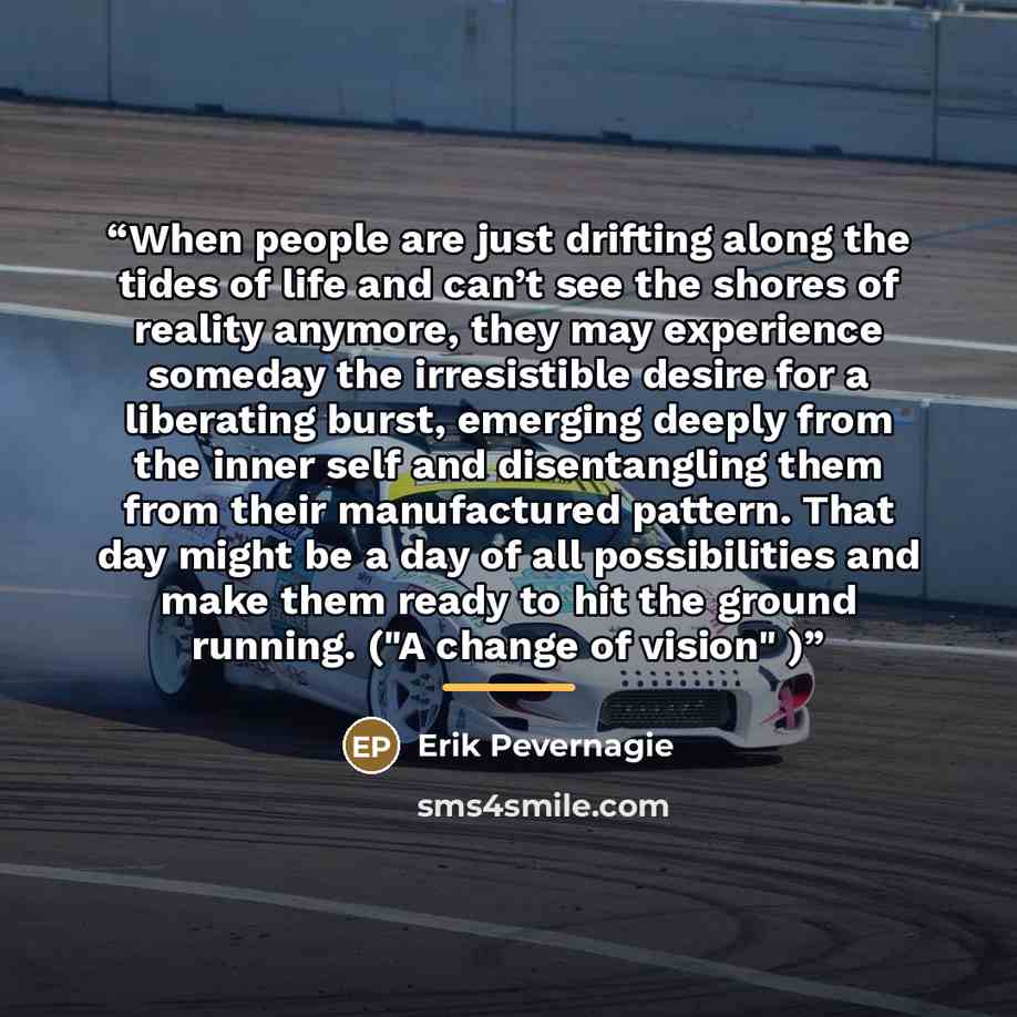 “When people are just drifting along the tides of life and can’t see the shores of reality anymore, they may experience someday the irresistible desire for a liberating burst, emerging deeply from the inner self and disentangling them from their manufactured pattern. That day might be a day of all…” quote by Erik Pevernagie
