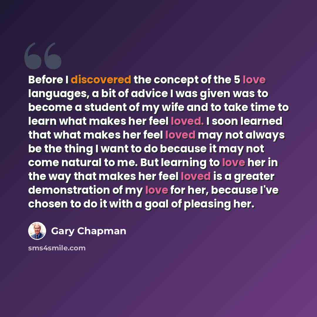 “Before I discovered the concept of the 5 love languages, a bit of advice I was given was to become a student of my wife and to take time to learn what makes her feel loved. I soon learned that what makes her feel loved may not always be the thing I want to do because it may not come natural to me…” quote by Gary Chapman