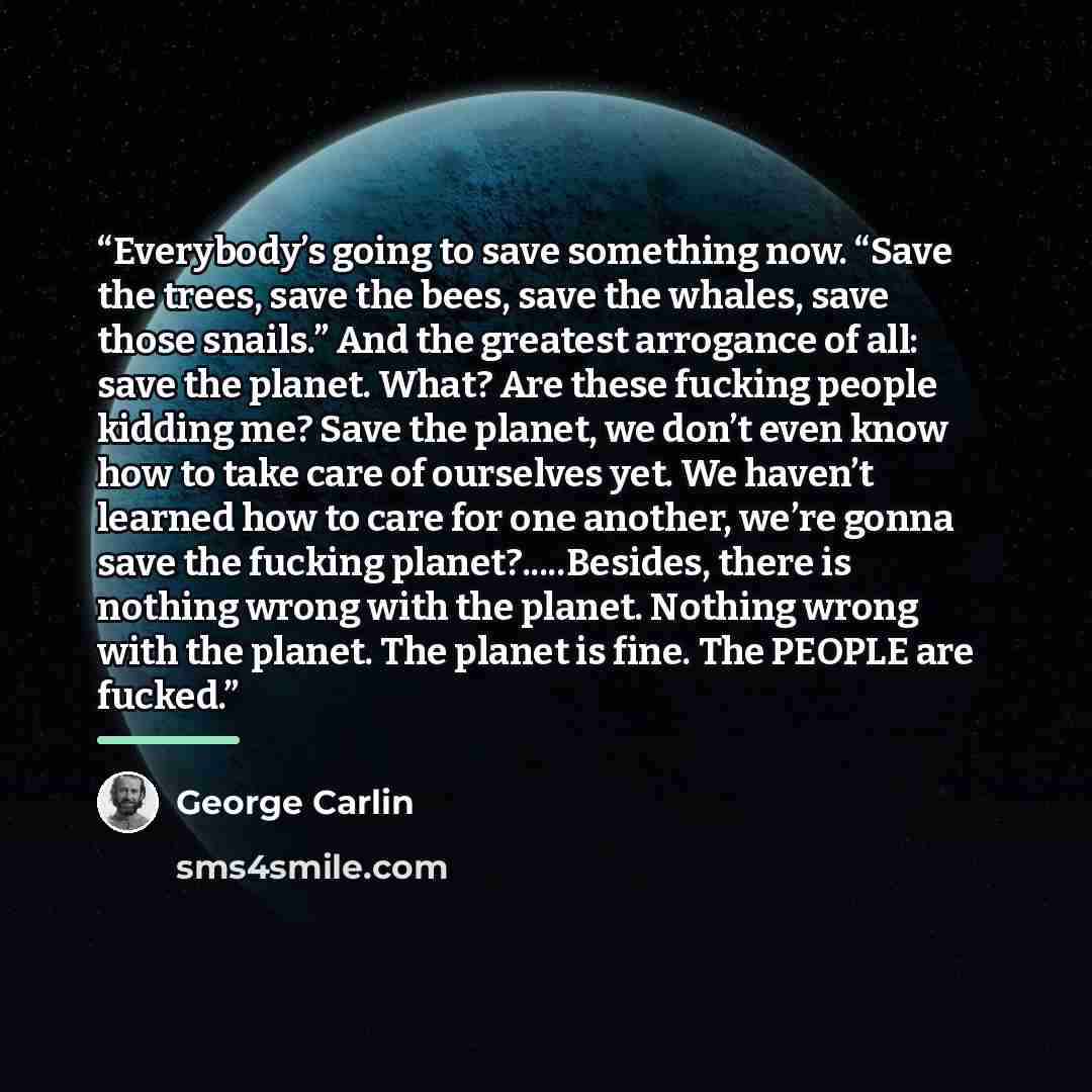 “Everybody’s going to save something now. “Save the trees, save the bees, save the whales, save those snails.” And the greatest arrogance of all: save the planet. What? Are these fucking people kidding me? Save the planet, we don’t even know how to take care of ourselves yet. We haven’t learned how…” quote by George Carlin