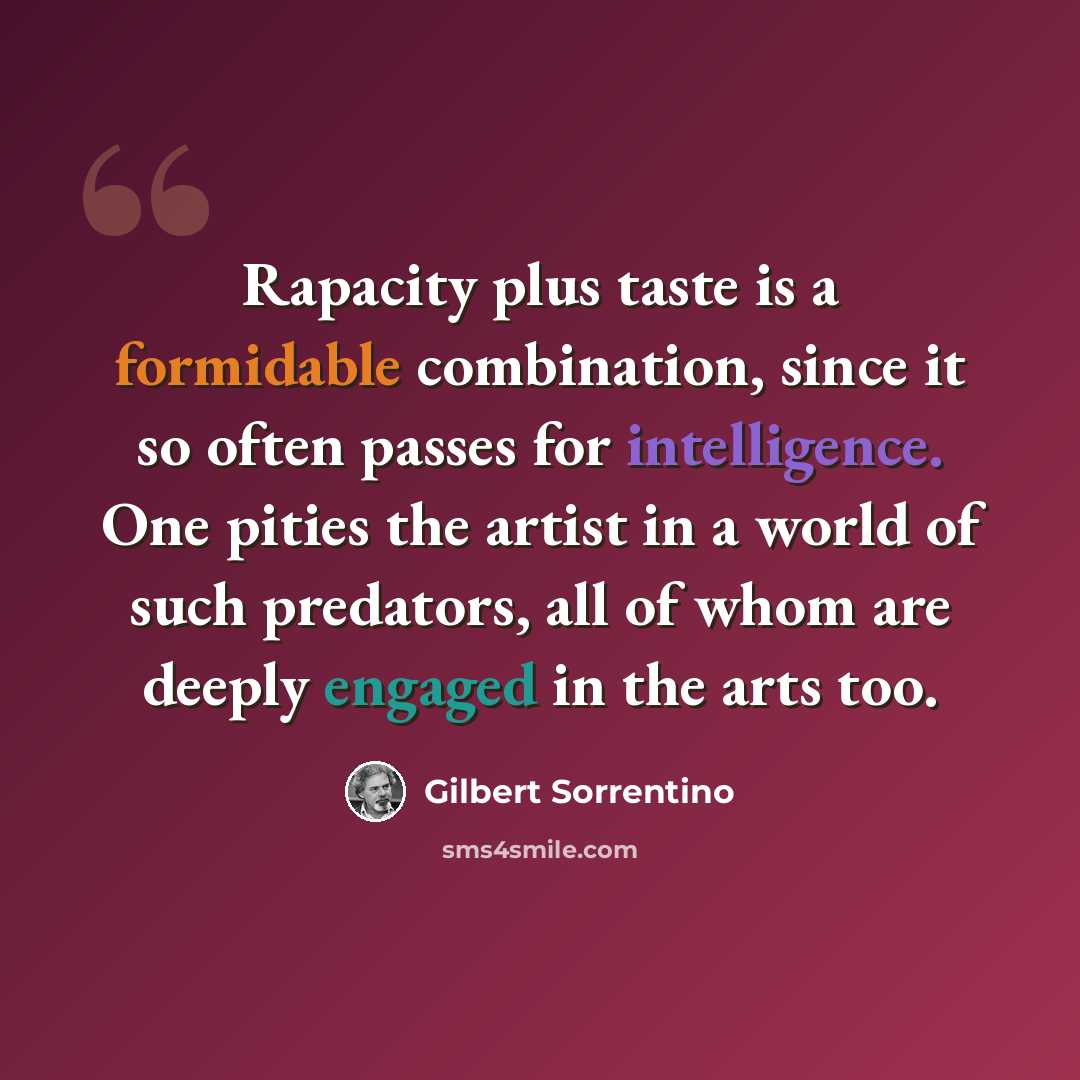 “Rapacity plus taste is a formidable combination, since it so often passes for intelligence. One pities the artist in a world of such predators, all of whom are deeply engaged in the arts too.” quote by Gilbert Sorrentino