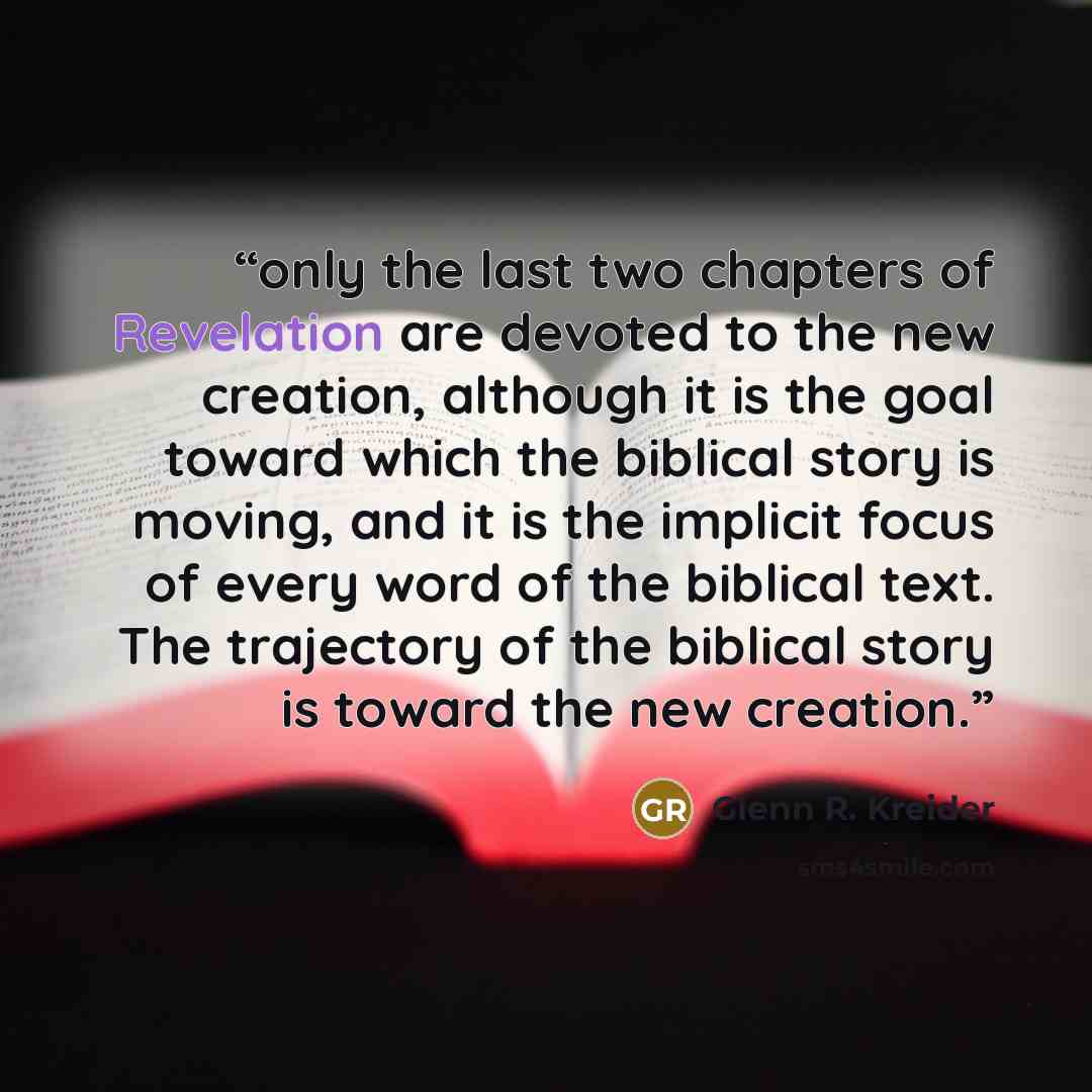 “only the last two chapters of Revelation are devoted to the new creation, although it is the goal toward which the biblical story is moving, and it is the implicit focus of every word of the biblical text. The trajectory of the biblical story is toward the new creation.” quote by Glenn R. Kreider