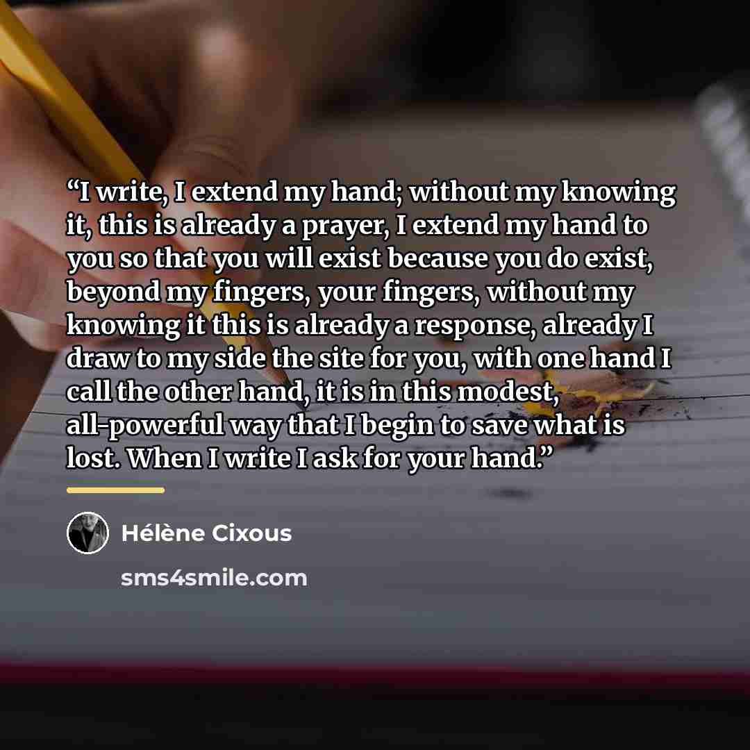 “I write, I extend my hand; without my knowing it, this is already a prayer, I extend my hand to you so that you will exist because you do exist, beyond my fingers, your fingers, without my knowing it this is already a response, already I draw to my side the site for you, with one hand I call the…” quote by Hélène Cixous