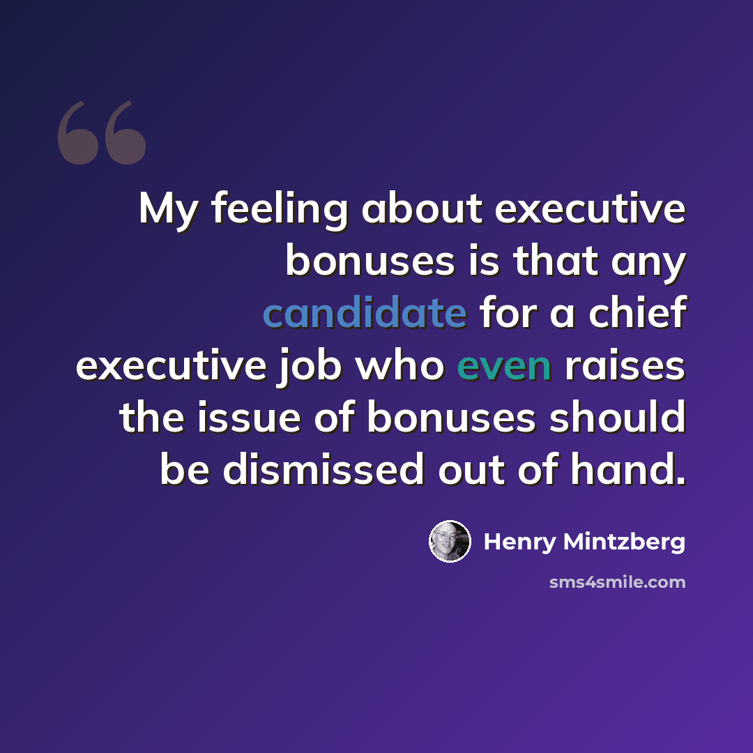 “My feeling about executive bonuses is that any candidate for a chief executive job who even raises the issue of bonuses should be dismissed out of hand.” quote by Henry Mintzberg