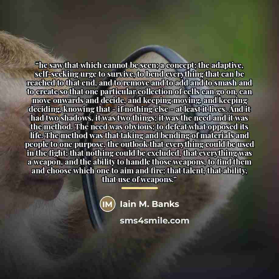 “he saw that which cannot be seen; a concept; the adaptive, self-seeking urge to survive, to bend everything that can be reached to that end, and to remove and to add and to smash and to create so that one particular collection of cells can go on, can move onwards and decide, and keeping moving…” quote by Iain M. Banks