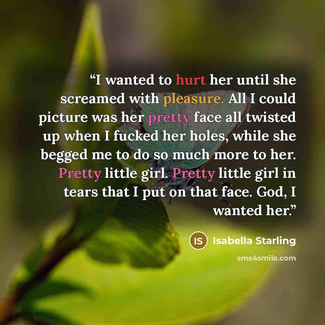 “I wanted to hurt her until she screamed with pleasure. All I could picture was her pretty face all twisted up when I fucked her holes, while she begged me to do so much more to her. Pretty little girl. Pretty little girl in tears that I put on that face. God, I wanted her.” quote by Isabella Starling
